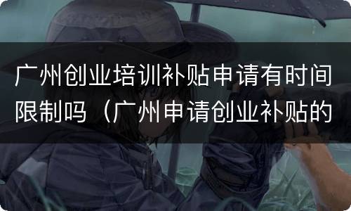 广州创业培训补贴申请有时间限制吗（广州申请创业补贴的条件）