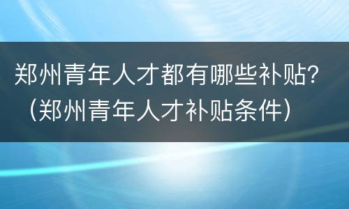 郑州青年人才都有哪些补贴？（郑州青年人才补贴条件）