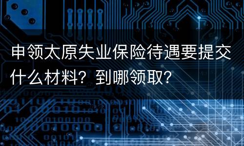 申领太原失业保险待遇要提交什么材料？到哪领取？