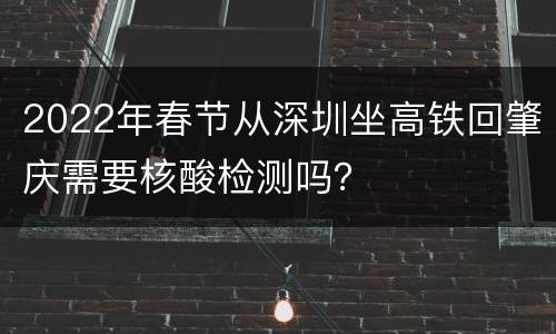2022年春节从深圳坐高铁回肇庆需要核酸检测吗？