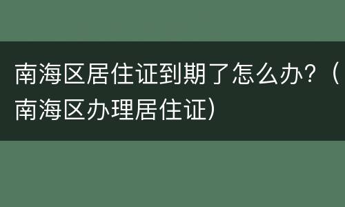南海区居住证到期了怎么办?（南海区办理居住证）