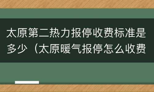 太原第二热力报停收费标准是多少（太原暖气报停怎么收费）