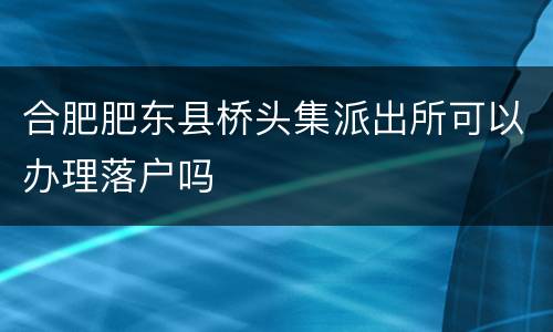合肥肥东县桥头集派出所可以办理落户吗