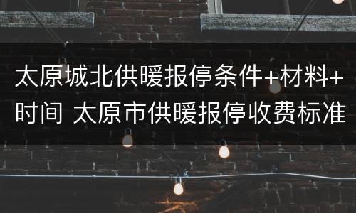 太原城北供暖报停条件+材料+时间 太原市供暖报停收费标准