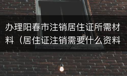 办理阳春市注销居住证所需材料（居住证注销需要什么资料）