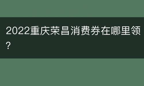 2022重庆荣昌消费券在哪里领？