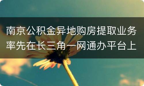 南京公积金异地购房提取业务率先在长三角一网通办平台上线