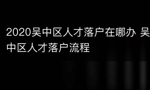 2020吴中区人才落户在哪办 吴中区人才落户流程