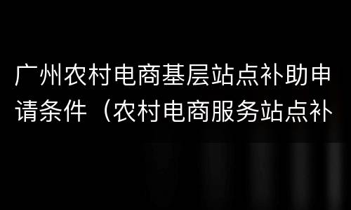广州农村电商基层站点补助申请条件（农村电商服务站点补助）