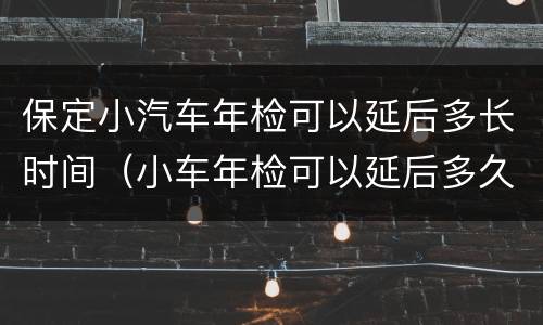 保定小汽车年检可以延后多长时间（小车年检可以延后多久）