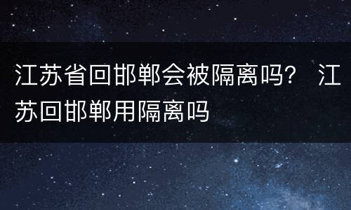 江苏省回邯郸会被隔离吗？ 江苏回邯郸用隔离吗
