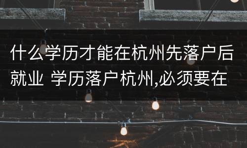 什么学历才能在杭州先落户后就业 学历落户杭州,必须要在杭州工作吗