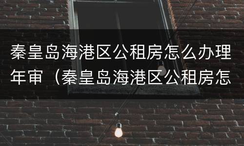 秦皇岛海港区公租房怎么办理年审（秦皇岛海港区公租房怎么办理年审的）