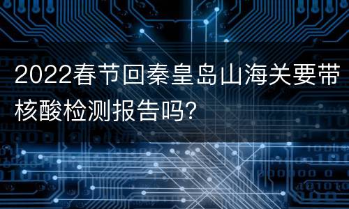 2022春节回秦皇岛山海关要带核酸检测报告吗？