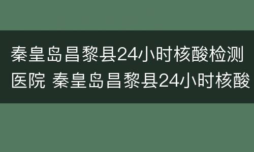 秦皇岛昌黎县24小时核酸检测医院 秦皇岛昌黎县24小时核酸检测医院有哪些