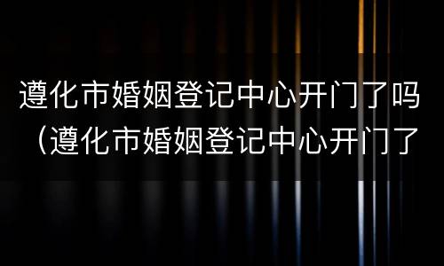 遵化市婚姻登记中心开门了吗（遵化市婚姻登记中心开门了吗）