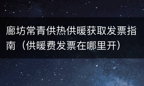 廊坊常青供热供暖获取发票指南（供暖费发票在哪里开）