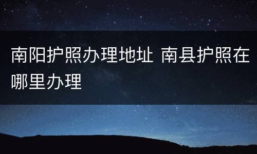 南阳护照办理地址 南县护照在哪里办理