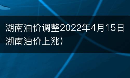 湖南油价调整2022年4月15日（湖南油价上涨）