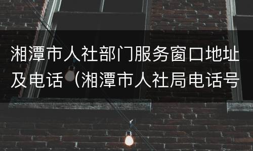 湘潭市人社部门服务窗口地址及电话（湘潭市人社局电话号码）