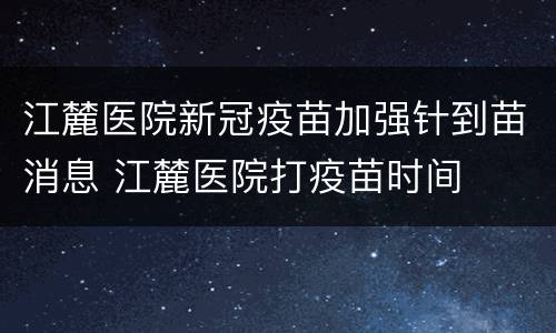 江麓医院新冠疫苗加强针到苗消息 江麓医院打疫苗时间