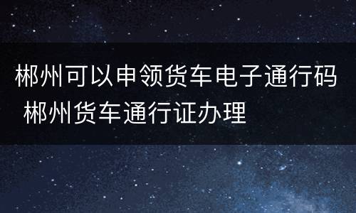 郴州可以申领货车电子通行码 郴州货车通行证办理