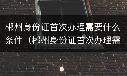 郴州身份证首次办理需要什么条件（郴州身份证首次办理需要什么条件呢）