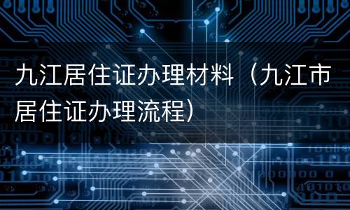 九江居住证办理材料（九江市居住证办理流程）