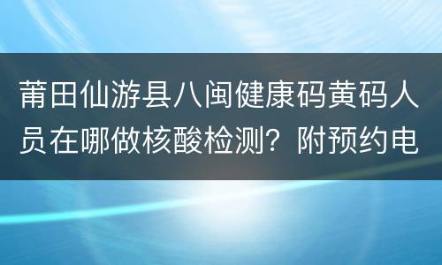 莆田仙游县八闽健康码黄码人员在哪做核酸检测？附预约电话
