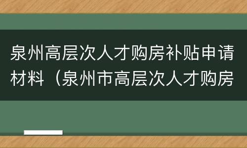 泉州高层次人才购房补贴申请材料（泉州市高层次人才购房补贴）
