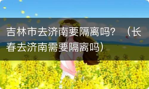 吉林市去济南要隔离吗？（长春去济南需要隔离吗）