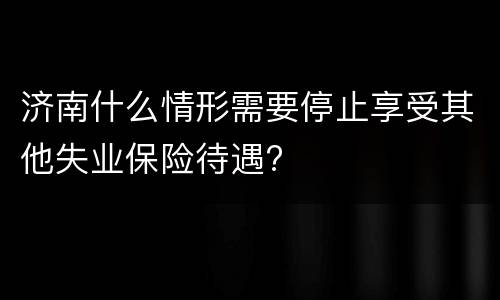 济南什么情形需要停止享受其他失业保险待遇?