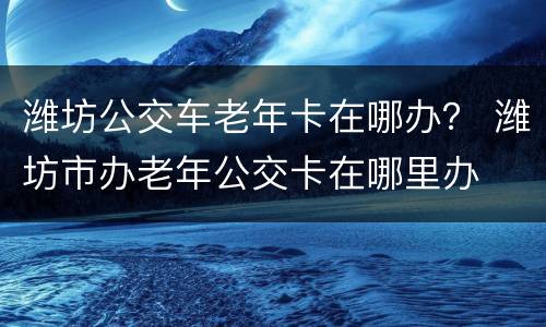 潍坊公交车老年卡在哪办？ 潍坊市办老年公交卡在哪里办