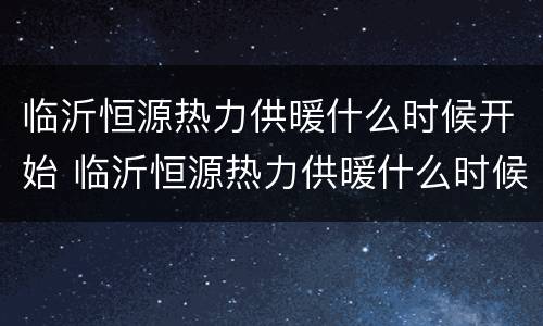 临沂恒源热力供暖什么时候开始 临沂恒源热力供暖什么时候开始收费