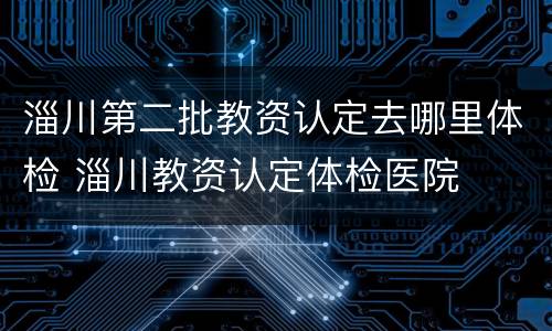淄川第二批教资认定去哪里体检 淄川教资认定体检医院