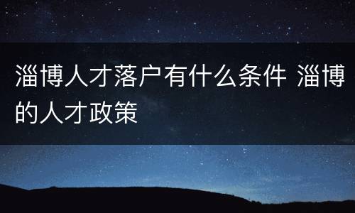 淄博人才落户有什么条件 淄博的人才政策