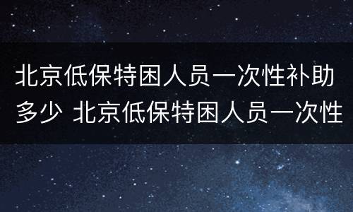 北京低保特困人员一次性补助多少 北京低保特困人员一次性补助多少钱一个月
