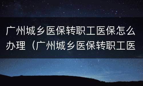 广州城乡医保转职工医保怎么办理（广州城乡医保转职工医保怎么办理手续）