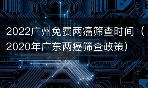 2022广州免费两癌筛查时间（2020年广东两癌筛查政策）