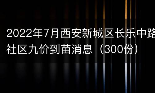 2022年7月西安新城区长乐中路社区九价到苗消息（300份）