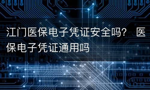 江门医保电子凭证安全吗？ 医保电子凭证通用吗