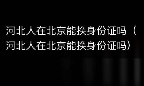 河北人在北京能换身份证吗（河北人在北京能换身份证吗）