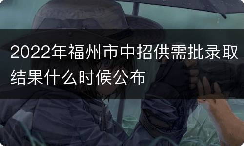 2022年福州市中招供需批录取结果什么时候公布