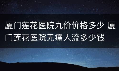 厦门莲花医院九价价格多少 厦门莲花医院无痛人流多少钱
