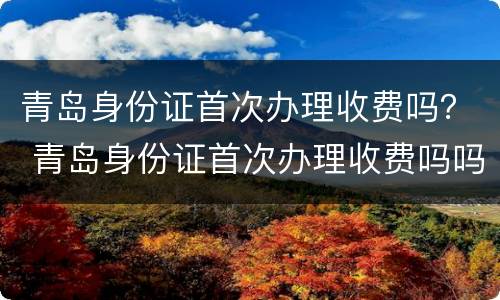 青岛身份证首次办理收费吗？ 青岛身份证首次办理收费吗吗