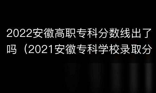 2022安徽高职专科分数线出了吗（2021安徽专科学校录取分数线）