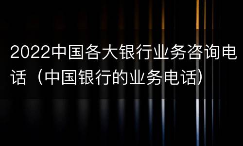 2022中国各大银行业务咨询电话（中国银行的业务电话）