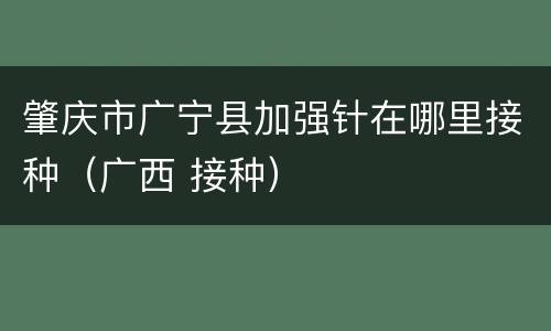 肇庆市广宁县加强针在哪里接种（广西 接种）