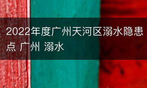 2022年度广州天河区溺水隐患点 广州 溺水