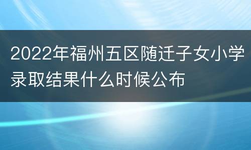 2022年福州五区随迁子女小学录取结果什么时候公布